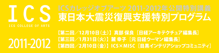 インテリアデザイン・建築デザインの専門学校ICSカレッジオブアーツ 2011-2012年公開特別講義 東日本大震災復興支援特別プログラム 日経アーキテクチュア編集長・元 日経ウーマン編集長他 無料ご招待！ 12/10（土）・1/31（火）・2/10（金）